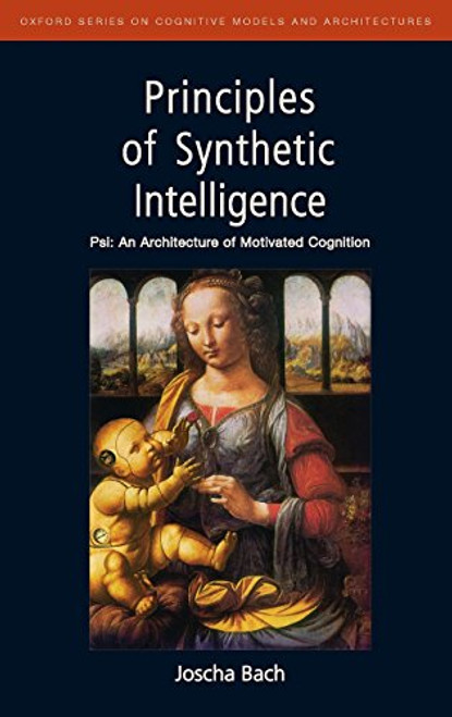 Principles of Synthetic Intelligence PSI: An Architecture of Motivated Cognition (Oxford Series on Cognitive Models and Architectures)
