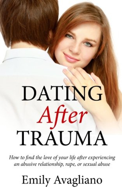 Dating After Trauma: How to find the love of your life after experiencing an abusive relationship, rape, or sexual abuse