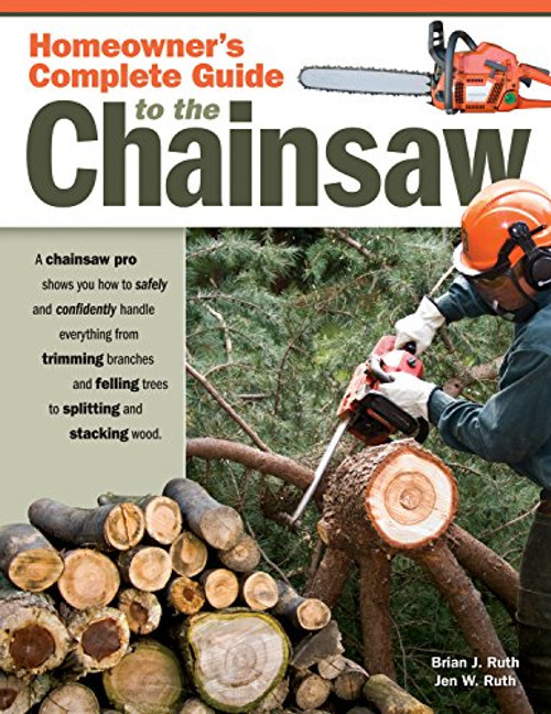 Homeowner's Complete Guide to the Chainsaw: A Chainsaw Pro Shows You How to Safely and Confidently Handle Everything from Trimming Branches and Felling Trees to Splitting and Stacking Wood