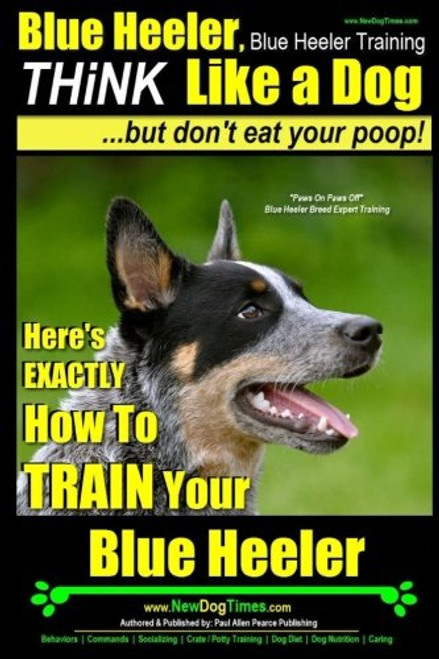 Blue Heeler, Blue Heeler Training, Think Like a Dog, But Don't Eat Your Poop!: 'Paws on Paws Off' Blue Heeler Breed Expert Dog Training. Here's EXACTLY How to TRAIN Your Blue Heeler (Volume 1)
