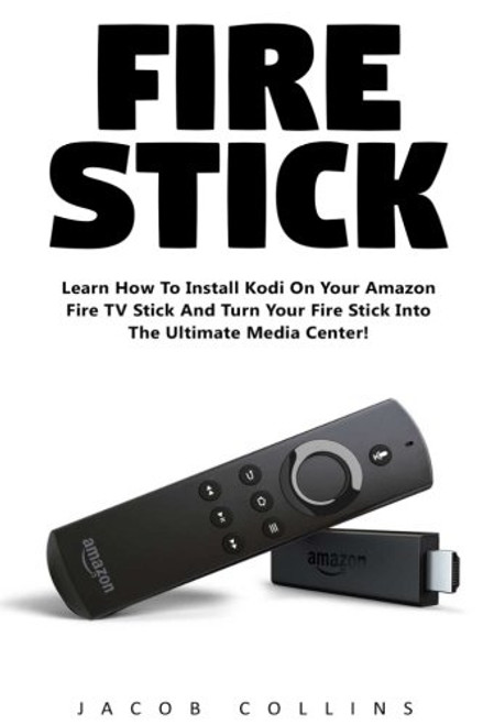 Fire Stick: Learn How To Install Kodi On Your Amazon Fire TV Stick And Turn Your Fire Stick Into The Ultimate Media Center! (Streaming Devices, Amazon Fire TV Stick User Guide, How To Use Fire Stick)