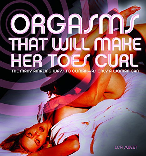 Orgasms That Will Make Her Toes Curl: The Many Amazing Ways to Climax  as Only a Woman Can