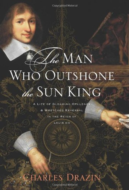 The Man Who Outshone the Sun King: A Life of Gleaming Opulence and Wretched Reversal in the Reign of Louis XIV