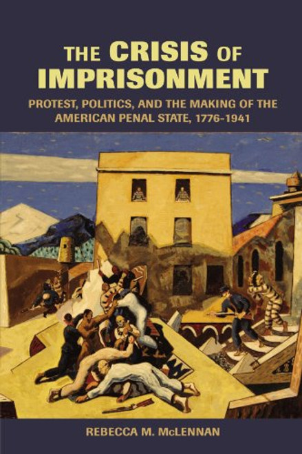 The Crisis of Imprisonment: Protest, Politics, and the Making of the American Penal State, 1776-1941 (Cambridge Historical Studies in American Law and Society)