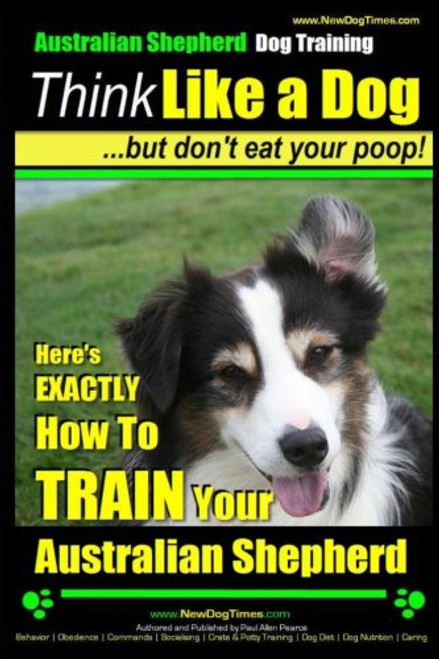 Australian Shepherd Dog Training | Think Like a Dog, But Don't Eat Your Poop!: Here's EXACTLY How To Train Your Australian Shepherd (Volume 1)