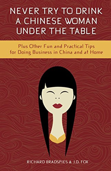 Never Try To Drink a Chinese Woman Under the Table: Plus Other Fun and Practical Tips for Doing Business in China and at Home