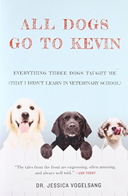 All Dogs Go to Kevin: Everything Three Dogs Taught Me (That I Didn't Learn in Veterinary School)