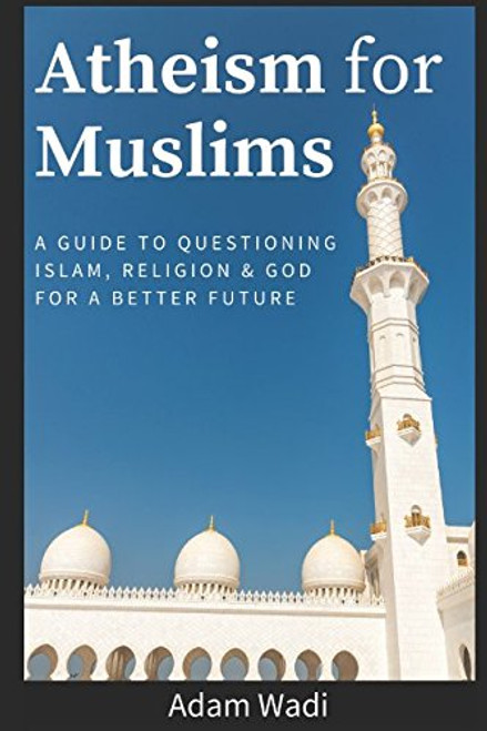 Atheism For Muslims: A guide to questioning Islam, religion and God for a better future
