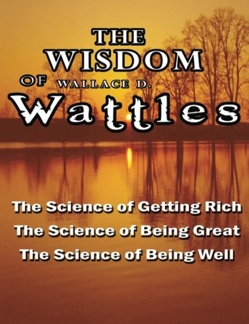 The Wisdom of Wallace D. Wattles - Including: The Science of Getting Rich, The Science of Being Great & The Science of Being Well