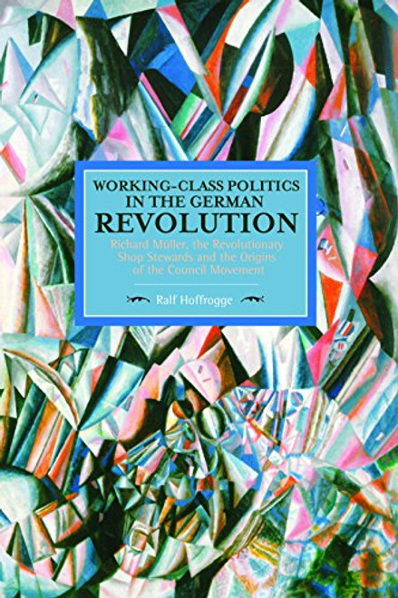 Working-Class Politics in the German Revolution: Richard Mller, the Revolutionary Shop Stewards and the Origins of the Council Movement (Historical Materialism)