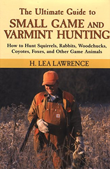 The Ultimate Guide to Small Game and Varmint Hunting: How to Hunt Squirrels, Rabbits, Hares, Woodchucks, Coyotes, Foxes and More