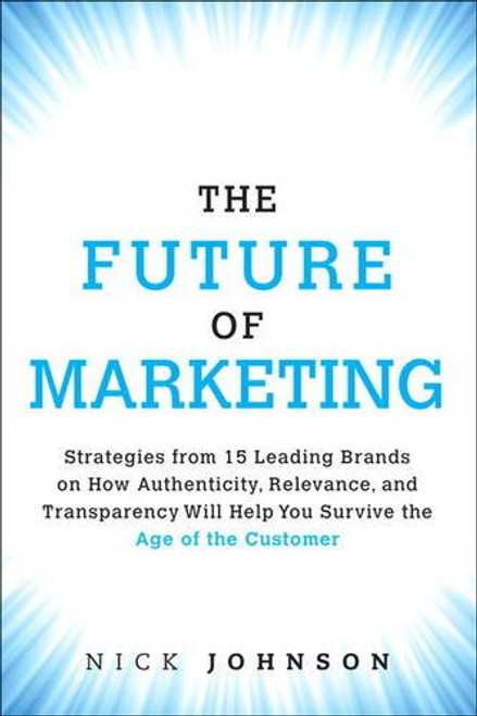 The Future of Marketing: Strategies from 15 Leading Brands on How Authenticity, Relevance, and Transparency Will Help You Survive the Age of the Customer