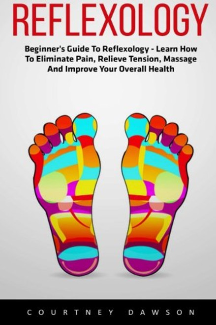 Reflexology: Beginner's Guide To Reflexology - Learn How To Eliminate Pain, Relieve Tension, Massage And Improve Your Overall Health (Booklet)