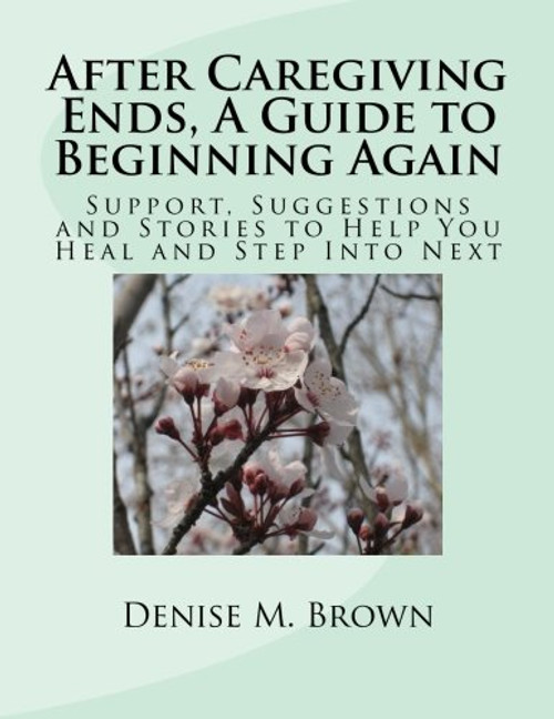 After Caregiving Ends, A Guide to Beginning Again: Support, Suggestions and Stories  to Help You Heal and Step Into Next