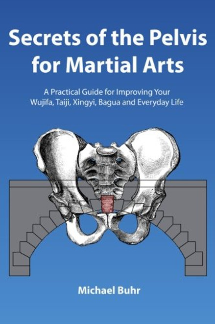 Secrets of the Pelvis for Martial Arts: A Practical Guide for Improving Your Wujifa, Taiji, Xingyi, Bagua and Everyday Life