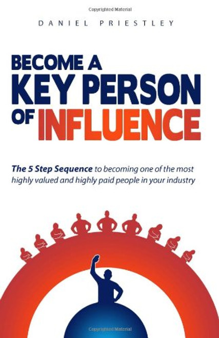 Become A Key Person Of Influence: The 5 Step Sequence to Becoming One of the Most Highly Valued and Highly Paid People in Your Industry