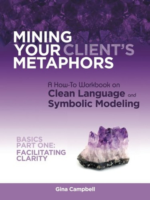 Mining Your Client's Metaphors: A How-To Workbook on Clean Language and Symbolic Modeling, Basics Part I: Facilitating Clarity