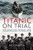 Titanic on Trial: The Night the Titanic Sank, Told Through the Testimonies of Her Passengers and Crew
