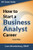 How to Start a Business Analyst Career: The handbook to apply business analysis techniques,  select requirements training, and explore job roles ... career (Business Analyst Career Guide)