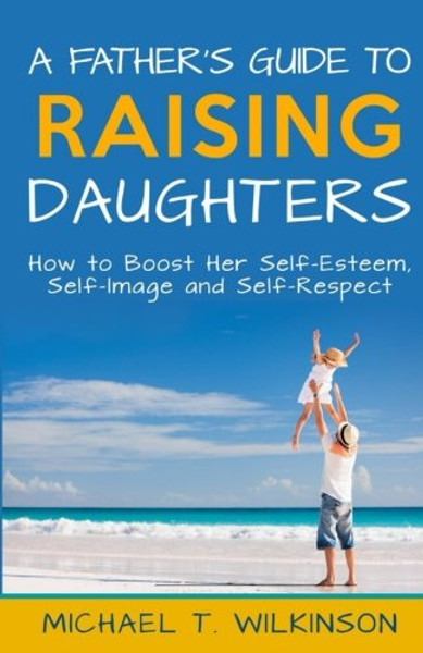A Father's Guide to Raising Daughters: How to Boost Her Self-Esteem, Self-Image and Self-Respect