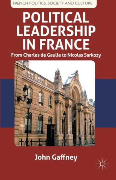 Political Leadership in France: From Charles de Gaulle to Nicolas Sarkozy (French Politics, Society and Culture)