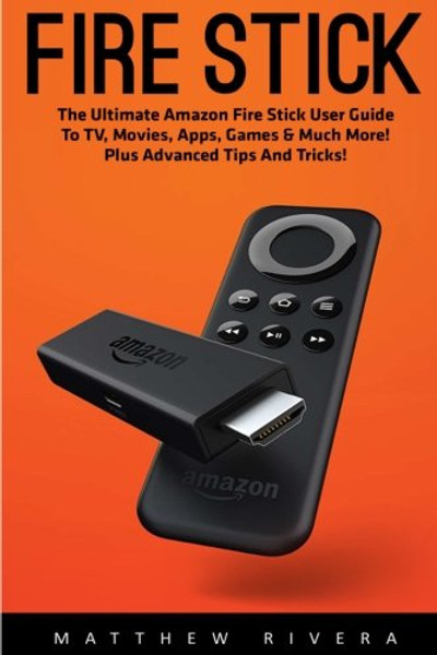 Fire Stick: The Ultimate Amazon Fire Stick User Guide To TV, Movies, Apps, Games & Much More! Plus Advanced Tips And Tricks!