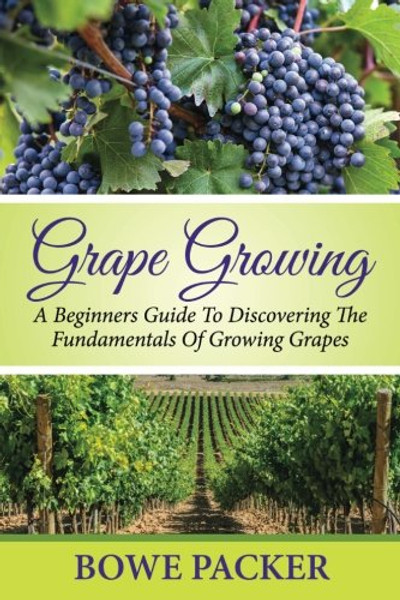 Grape Growing: A Beginners Guide To Discovering The Fundamentals Of Growing Grapes
