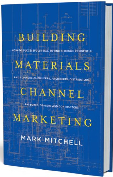 Building Materials Channel Marketing: How to Successfully Sell to and Through Residential and Commercial Builders, Architects, Distributors, Big Boxes, Dealers and Contractors