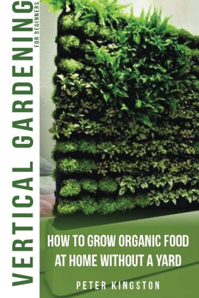 Vertical Gardening for Beginners: How to grow organic food at home without a yard: grow unlimited delicious fruits, vegetables, and herbs in your urban homestead (survival guide for healthy living)