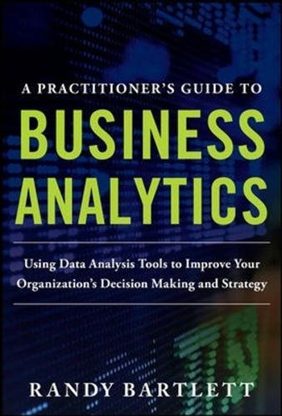 A PRACTITIONER'S GUIDE TO BUSINESS ANALYTICS: Using Data Analysis Tools to Improve Your Organizations Decision Making and Strategy