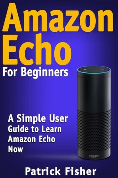Amazon Echo: Amazon Echo For Beginners  A Simple User Guide To Learn Amazon Echo Now (Amazon Echo User Guide, Alexa Kit)