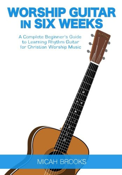 Worship Guitar In Six Weeks: A Complete Beginners Guide to Learning Rhythm Guitar for Christian Worship Music (Guitar Authority Series Book 1) (Volume 1)