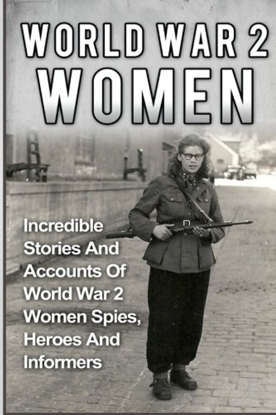 World War 2 Women: Incredible Stories And Accounts Of World War 2 Women Spies, Heroes And Informers (World War 2 Women, Irma Grese, Holocaust) (Volume 2)