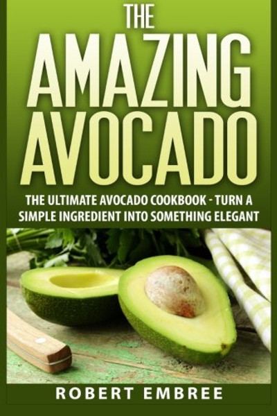 The Amazing Avocado: The Ultimate Avocado Cookbook - Turn a Simple Ingredient into Something Elegant