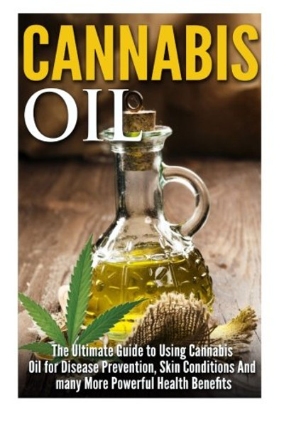 Cannabis Oil: The Ultimate Guide to Using Cannabis Oil for Disease Prevention, Skin Conditions And many More Powerful Health Benefits