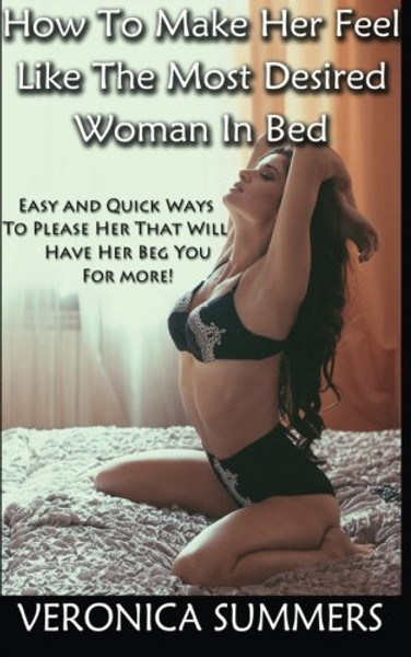 How To Make Her Feel Like The Most Desired Woman In Bed: Easy and Quick Ways To Please Her That Will Have Her Beg You For More! (Please Your Woman) (Volume 1)