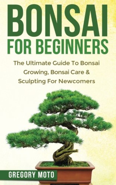 Bonsai For Beginners: The Ultimate Guide To Bonsai Growing, Bonsai Care & Sculpting For Newcomers (Bonsai, Indoor Gardening, Japanese Garden)