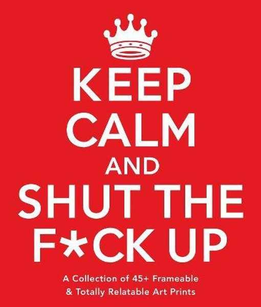 Keep Calm and Shut the F*ck Up: A Collection of 45+ Frameable & Totally Relatable Art Prints
