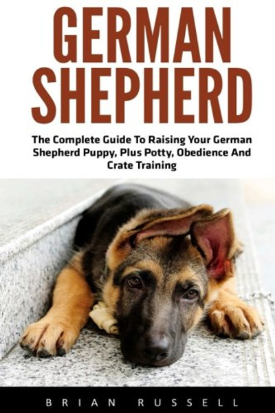 German Shepherd: The Complete Guide To Raising Your German Shepherd Puppy, Plus Potty, Obedience And Crate Training (German Shepherd Dogs, German Shepherds, German Shepherd Training)