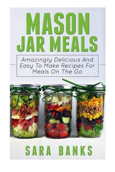 Mason Jar Meals: Amazingly Delicious And Easy To Make Recipes For Meals On The Go (Volume 1)