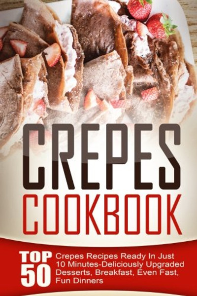 Crepes Cookbook: Top 50 Crepes Recipes Ready In Just 10 Minutes-Deliciously Upgraded Desserts, Breakfast, Even Fast, Fun Dinners