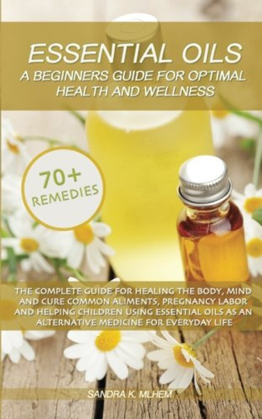 Essential Oils: A Beginners Guide For Optimal Health And Wellness: The complete guide for healing the body, mind and cure common aliments using essential oils as an alternative medicine for life
