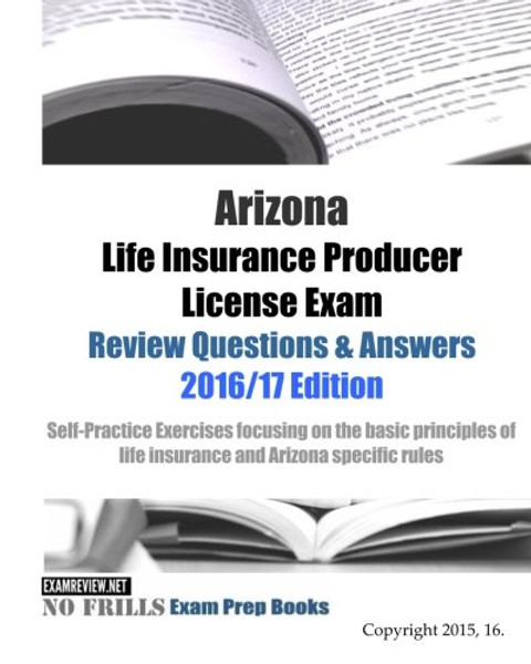 Arizona Life Insurance Producer License Exam Review Questions & Answers 2016/17 Edition: Self-Practice Exercises focusing on the basic principles of life insurance and Arizona specific rules