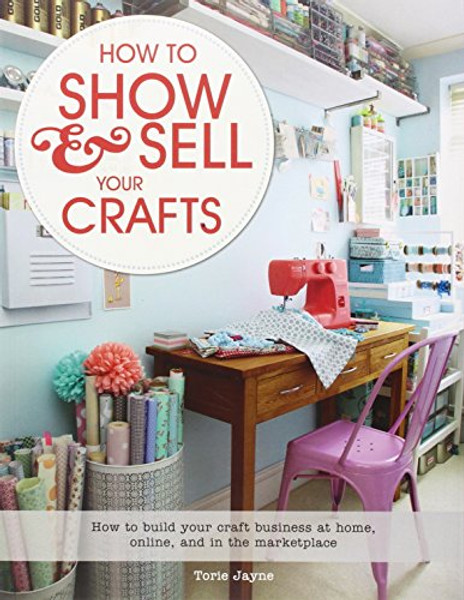 How to Show & Sell Your Crafts: How to Build Your Craft Business at Home, Online, and in the Marketplace