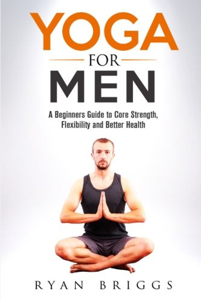 Yoga for Men: A Beginners Guide to Core Strength, Flexibility and Better Health