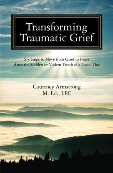 Transforming Traumatic Grief: Six Steps to Move from Grief to Peace After the Sudden or Violent Death of a Loved One