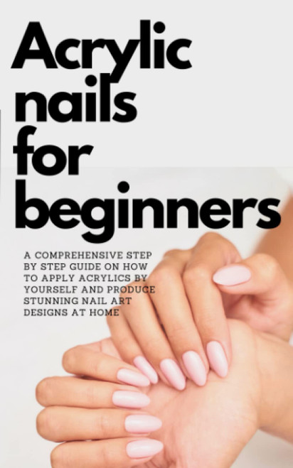ACRYLIC NAILS FOR BEGINNERS: A COMPREHENSIVE Step By Step guide On How To