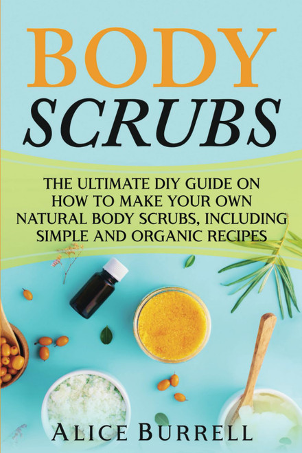 Body Scrubs: The Ultimate DIY Guide on How to Make Your Own Natural Body