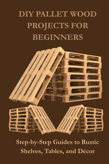 DIY PALLET WOOD PROJECTS FOR BEGINNERS: Step-by-Step Guides to Rustic Shelves, Tables, and Décor