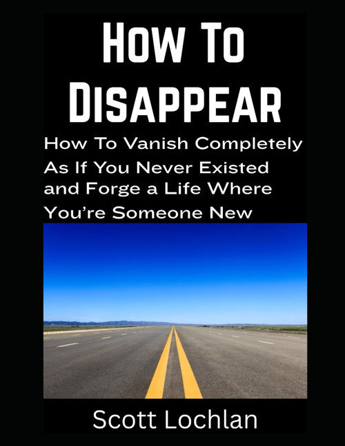 How To Disappear: How To Vanish Completely As If You Never Existed and